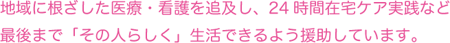 地域に根ざした医療・看護を追求し、24時間在宅ケア実践など、最後まで「その人らしく」生活できるよう援助しています。