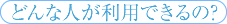 どんな人が利用できるの？