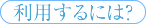 利用するには？