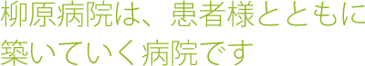 柳原病院は、患者様とともに
築いていく病院です